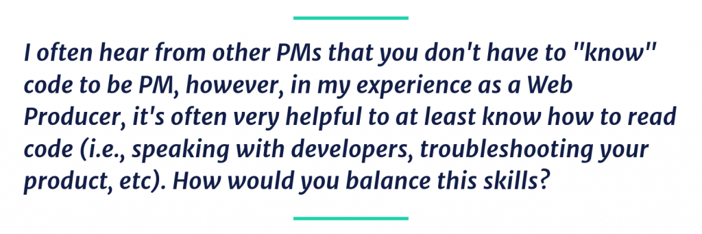 I often hear from other PMs that you don't have to "know" code to be PM, however, in my experience as a Web Producer, it's often very helpful to at least know how to read code (i.e., speaking with developers, troubleshooting your product, etc). How would you balance this skills?