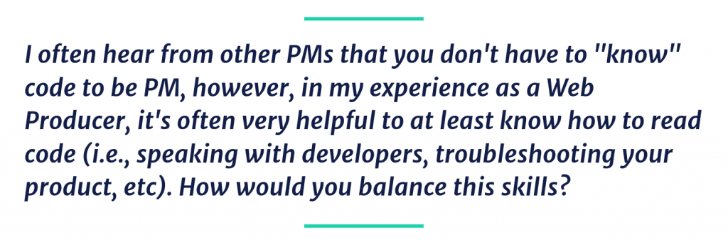 I often hear from other PMs that you don't have to "know" code to be PM, however, in my experience as a Web Producer, it's often very helpful to at least know how to read code (i.e., speaking with developers, troubleshooting your product, etc). How would you balance this skills?